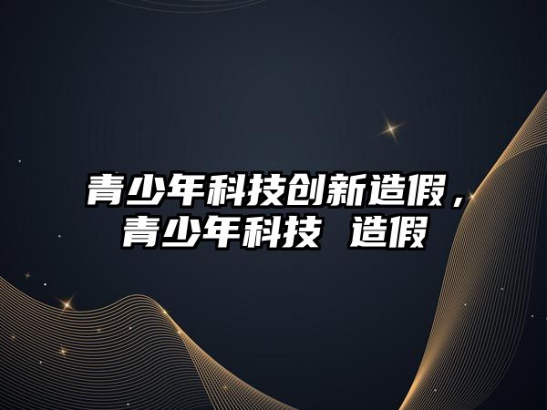 青少年科技創(chuàng)新造假，青少年科技 造假