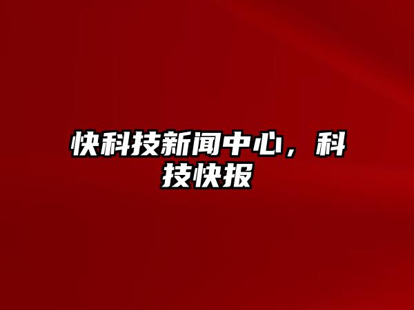 快科技新聞中心，科技快報