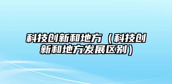 科技創(chuàng)新和地方（科技創(chuàng)新和地方發(fā)展區(qū)別）