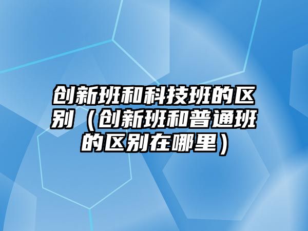 創(chuàng)新班和科技班的區(qū)別（創(chuàng)新班和普通班的區(qū)別在哪里）