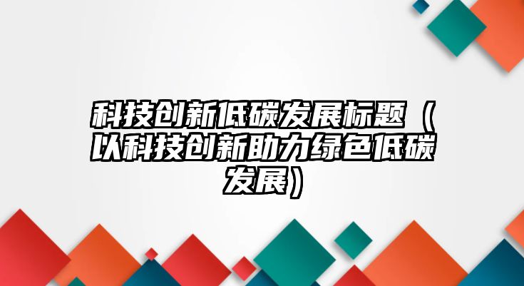 科技創(chuàng)新低碳發(fā)展標(biāo)題（以科技創(chuàng)新助力綠色低碳發(fā)展）