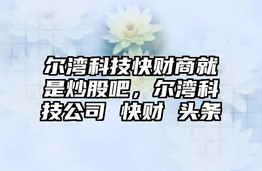 爾灣科技快財商就是炒股吧，爾灣科技公司 快財 頭條