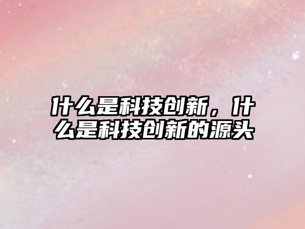 什么是科技創(chuàng)新，什么是科技創(chuàng)新的源頭