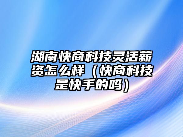 湖南快商科技靈活薪資怎么樣（快商科技是快手的嗎）