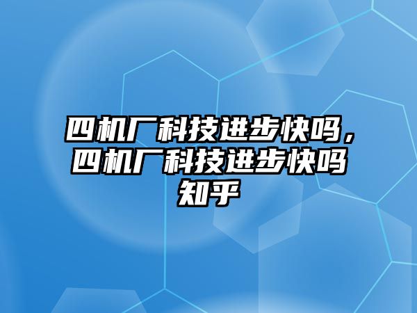 四機廠科技進步快嗎，四機廠科技進步快嗎知乎