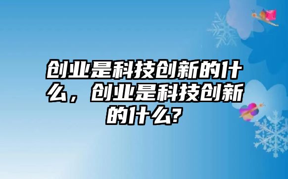 創(chuàng)業(yè)是科技創(chuàng)新的什么，創(chuàng)業(yè)是科技創(chuàng)新的什么?