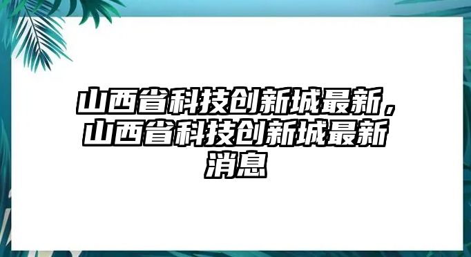 山西省科技創(chuàng)新城最新，山西省科技創(chuàng)新城最新消息