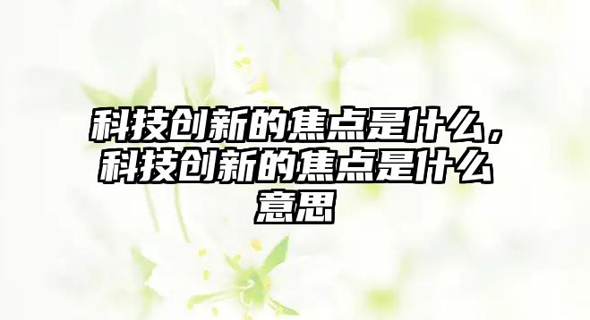 科技創(chuàng)新的焦點(diǎn)是什么，科技創(chuàng)新的焦點(diǎn)是什么意思