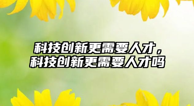 科技創(chuàng)新更需要人才，科技創(chuàng)新更需要人才嗎