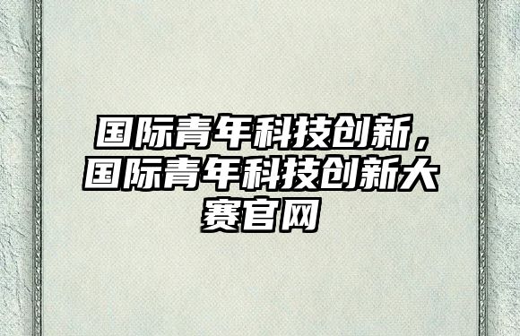 國(guó)際青年科技創(chuàng)新，國(guó)際青年科技創(chuàng)新大賽官網(wǎng)