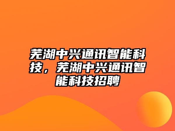 蕪湖中興通訊智能科技，蕪湖中興通訊智能科技招聘