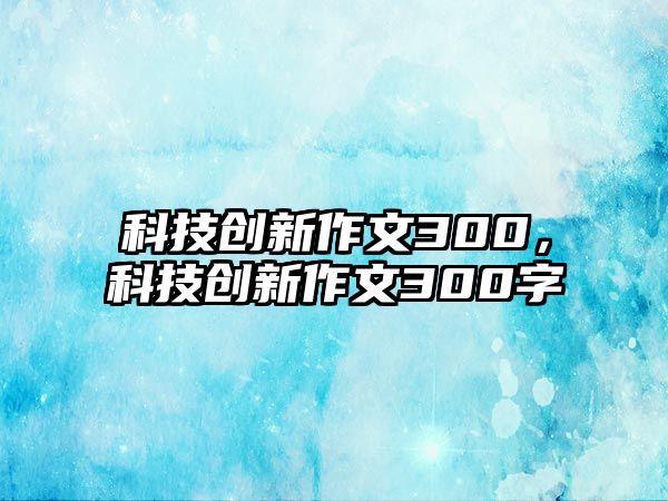 科技創(chuàng)新作文300，科技創(chuàng)新作文300字