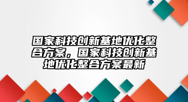 國家科技創(chuàng)新基地優(yōu)化整合方案，國家科技創(chuàng)新基地優(yōu)化整合方案最新