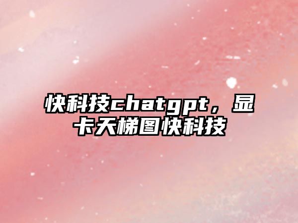 快科技chatgpt，顯卡天梯圖快科技