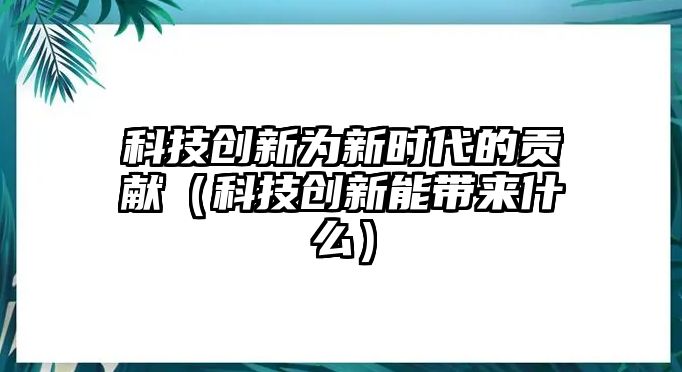 科技創(chuàng)新為新時代的貢獻(xiàn)（科技創(chuàng)新能帶來什么）