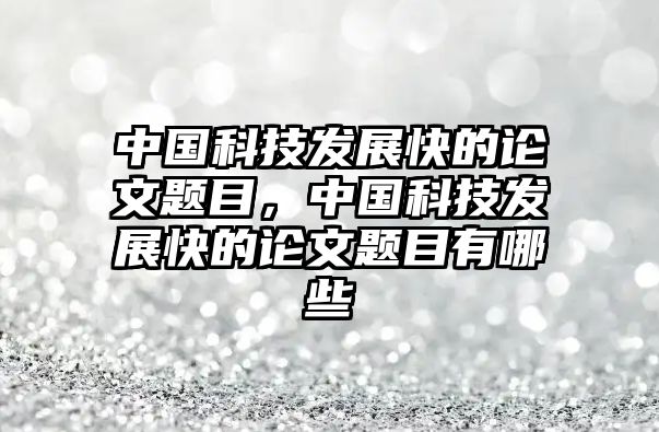 中國(guó)科技發(fā)展快的論文題目，中國(guó)科技發(fā)展快的論文題目有哪些