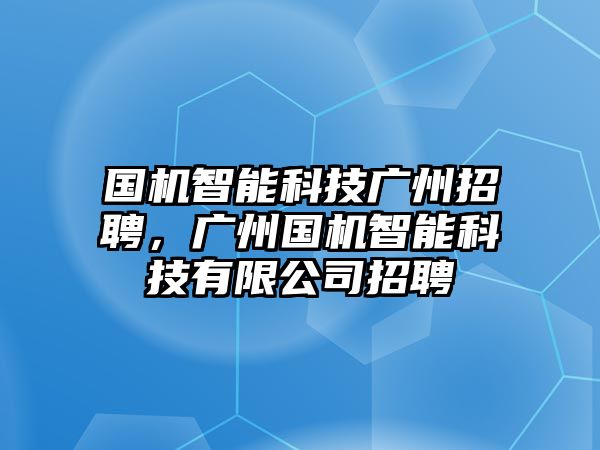 國機智能科技廣州招聘，廣州國機智能科技有限公司招聘