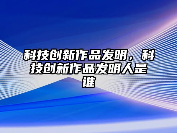 科技創(chuàng)新作品發(fā)明，科技創(chuàng)新作品發(fā)明人是誰