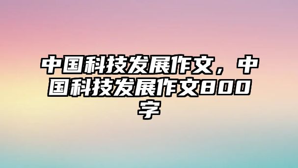 中國科技發(fā)展作文，中國科技發(fā)展作文800字