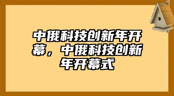 中俄科技創(chuàng)新年開(kāi)幕，中俄科技創(chuàng)新年開(kāi)幕式