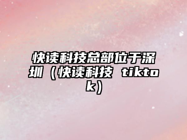 快讀科技總部位于深圳（快讀科技 tiktok）