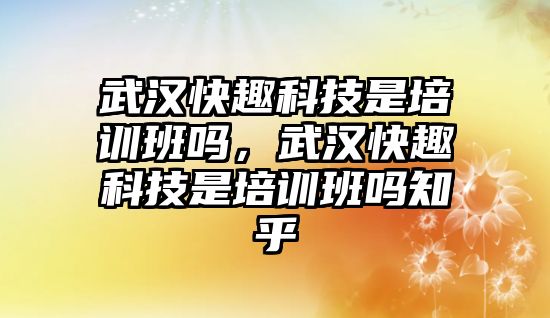 武漢快趣科技是培訓班嗎，武漢快趣科技是培訓班嗎知乎