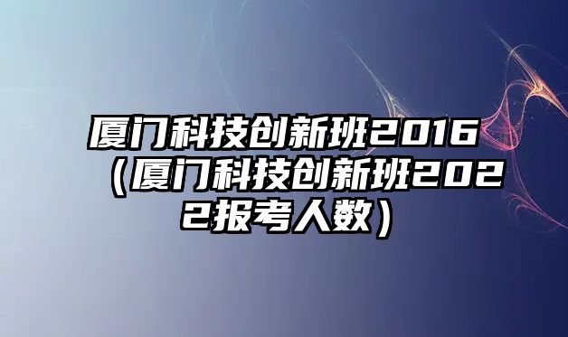 廈門科技創(chuàng)新班2016（廈門科技創(chuàng)新班2022報考人數(shù)）