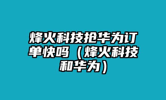 烽火科技搶華為訂單快嗎（烽火科技和華為）