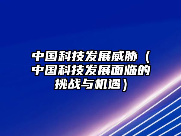 中國科技發(fā)展威脅（中國科技發(fā)展面臨的挑戰(zhàn)與機(jī)遇）