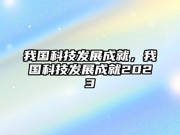 我國科技發(fā)展成就，我國科技發(fā)展成就2023