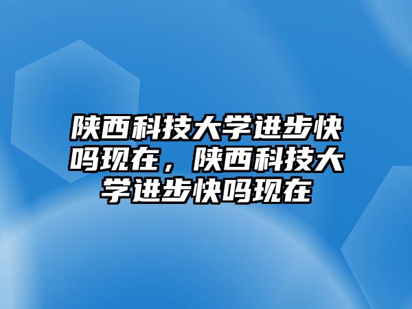 陜西科技大學(xué)進(jìn)步快嗎現(xiàn)在，陜西科技大學(xué)進(jìn)步快嗎現(xiàn)在