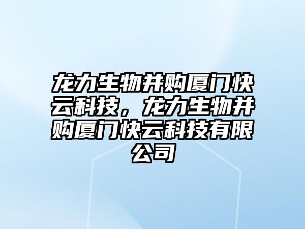 龍力生物并購廈門快云科技，龍力生物并購廈門快云科技有限公司