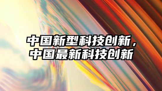 中國新型科技創(chuàng)新，中國最新科技創(chuàng)新