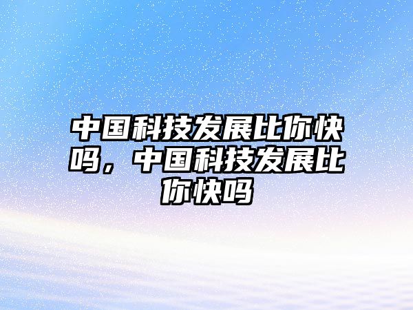 中國科技發(fā)展比你快嗎，中國科技發(fā)展比你快嗎