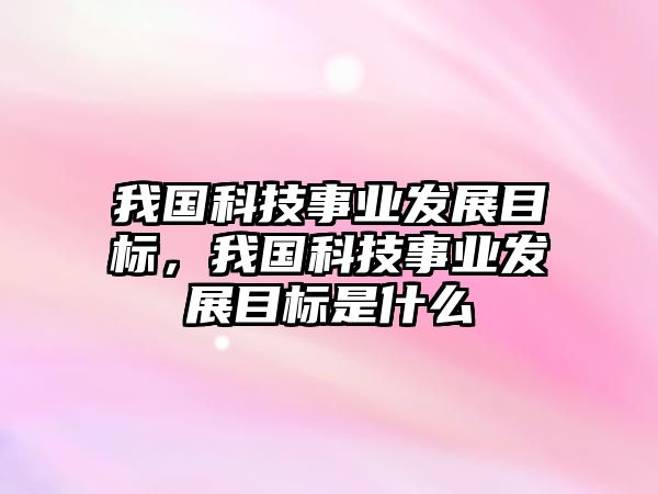 我國(guó)科技事業(yè)發(fā)展目標(biāo)，我國(guó)科技事業(yè)發(fā)展目標(biāo)是什么