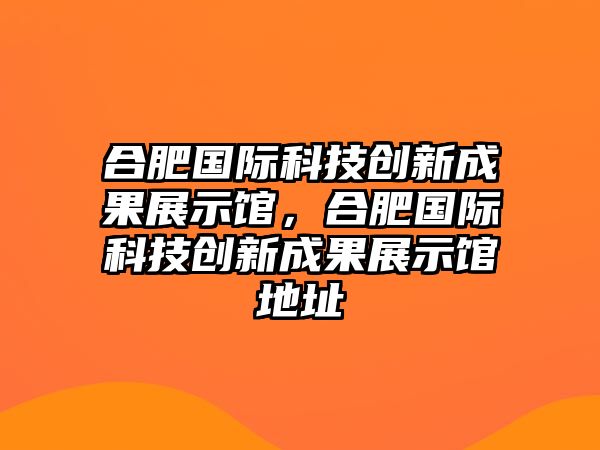 合肥國(guó)際科技創(chuàng)新成果展示館，合肥國(guó)際科技創(chuàng)新成果展示館地址