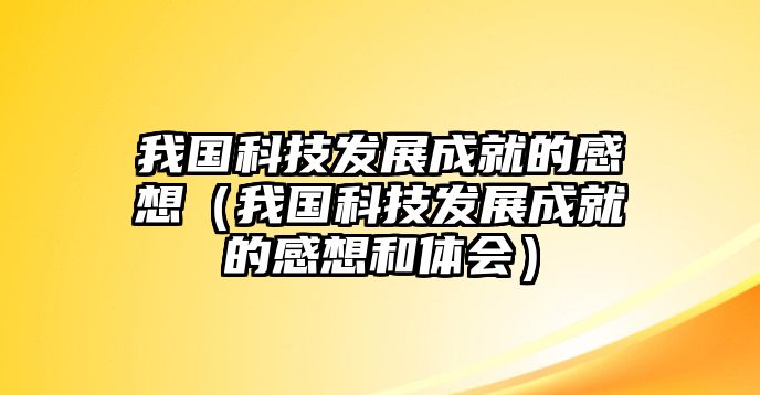 我國科技發(fā)展成就的感想（我國科技發(fā)展成就的感想和體會）