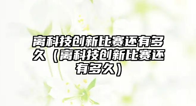 離科技創(chuàng)新比賽還有多久（離科技創(chuàng)新比賽還有多久）