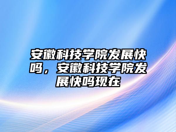 安徽科技學院發(fā)展快嗎，安徽科技學院發(fā)展快嗎現(xiàn)在