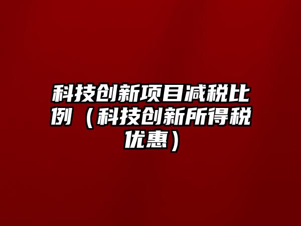 科技創(chuàng)新項目減稅比例（科技創(chuàng)新所得稅優(yōu)惠）