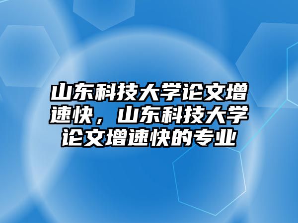 山東科技大學(xué)論文增速快，山東科技大學(xué)論文增速快的專業(yè)