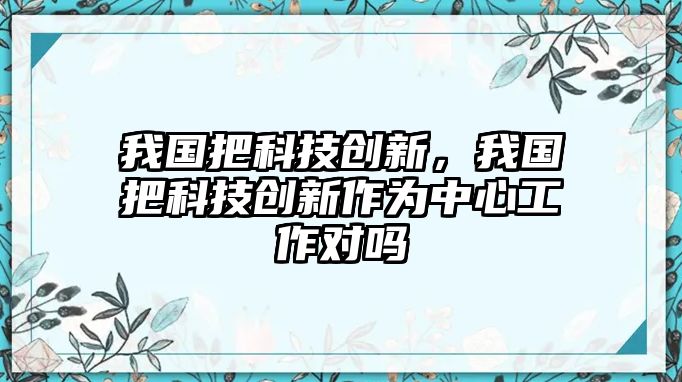 我國(guó)把科技創(chuàng)新，我國(guó)把科技創(chuàng)新作為中心工作對(duì)嗎