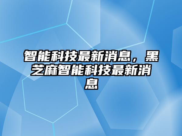 智能科技最新消息，黑芝麻智能科技最新消息