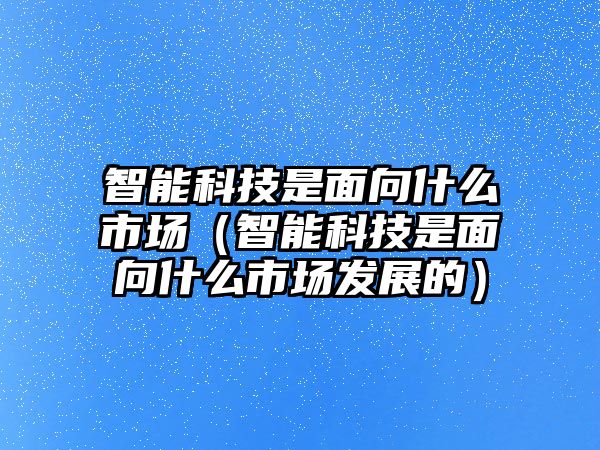 智能科技是面向什么市場（智能科技是面向什么市場發(fā)展的）