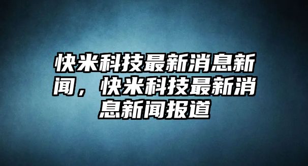 快米科技最新消息新聞，快米科技最新消息新聞報(bào)道