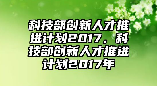 科技部創(chuàng)新人才推進計劃2017，科技部創(chuàng)新人才推進計劃2017年