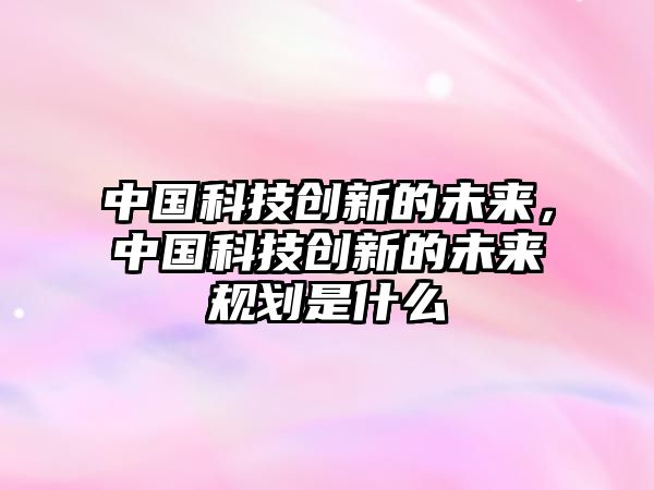 中國(guó)科技創(chuàng)新的未來(lái)，中國(guó)科技創(chuàng)新的未來(lái)規(guī)劃是什么