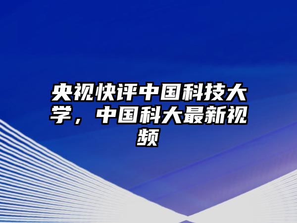 央視快評中國科技大學，中國科大最新視頻