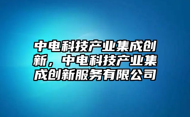 中電科技產(chǎn)業(yè)集成創(chuàng)新，中電科技產(chǎn)業(yè)集成創(chuàng)新服務(wù)有限公司