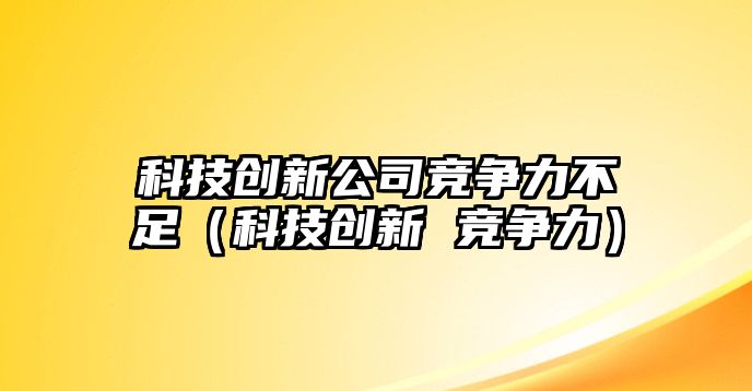 科技創(chuàng)新公司競爭力不足（科技創(chuàng)新 競爭力）